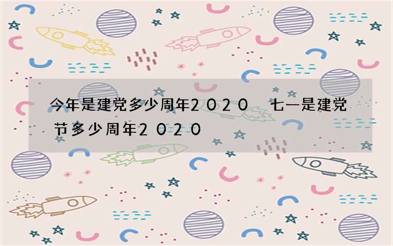 今年是建党多少周年2020 七一是建党节多少周年2020